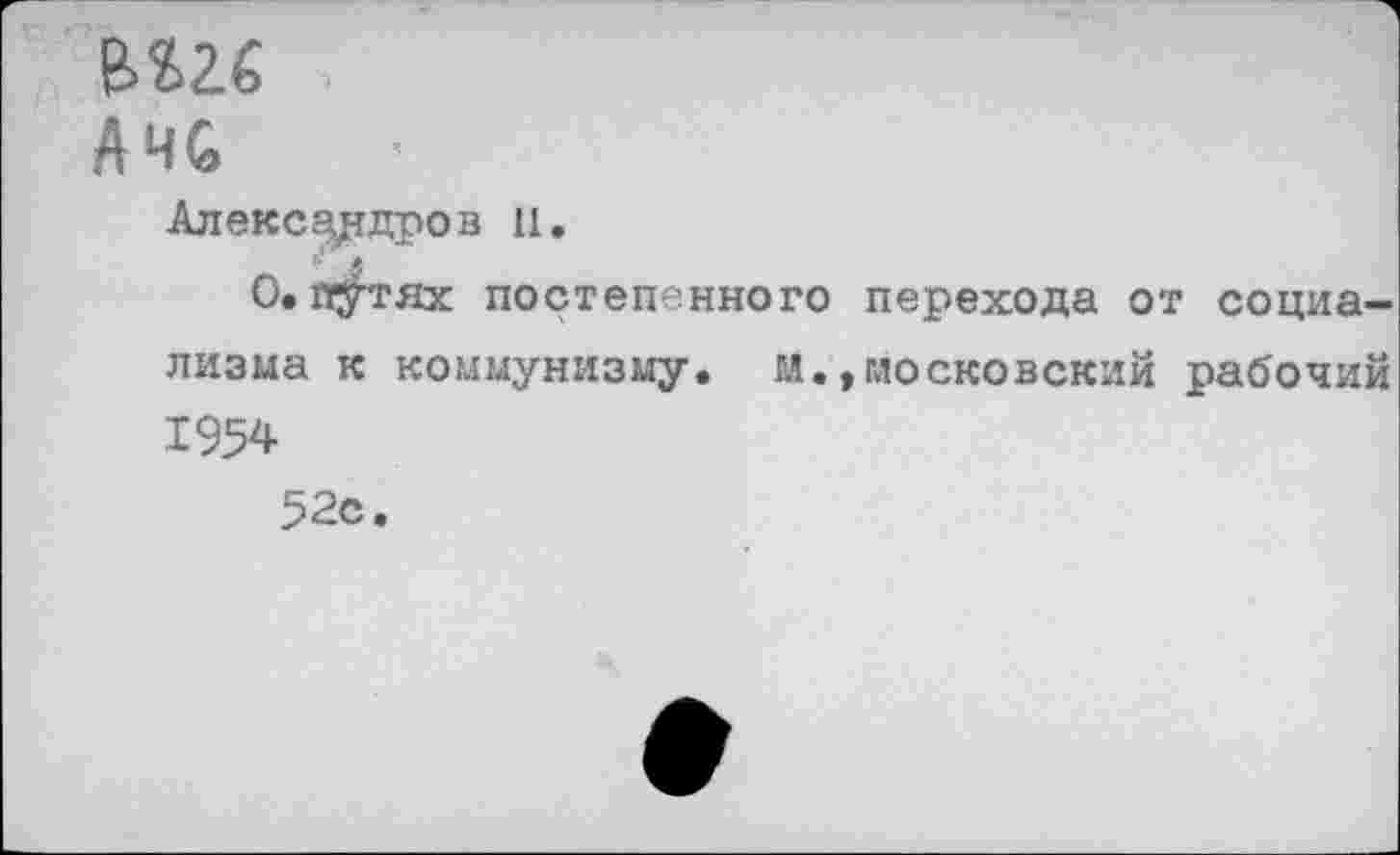 ﻿вш
А ЧС	I
Александров и.
О. п^тях постепенного перехода от социализма к коммунизму, м.,московский рабочий 1954 52с.